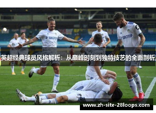 英超经典球员风格解析:从巅峰时刻到独特技艺的全面剖析 英超经典球员风格解析:从巅峰时刻到独特技艺的全面剖析