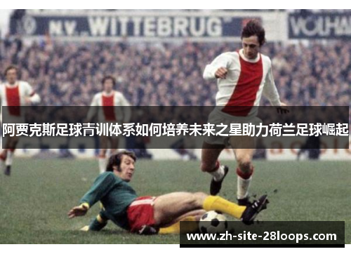 阿贾克斯足球青训体系如何培养未来之星助力荷兰足球崛起 阿贾克斯足球青训体系如何培养未来之星助力荷兰足球崛起