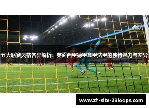 五大联赛风格各异解析:英超西甲德甲意甲法甲的独特魅力与差异 五大联赛风格各异解析:英超西甲德甲意甲法甲的独特魅力与差异