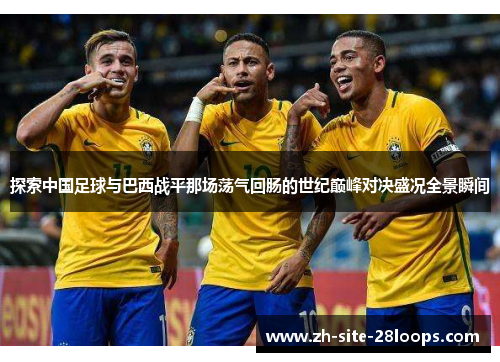 探索中国足球与巴西战平那场荡气回肠的世纪巅峰对决盛况全景瞬间 探索中国足球与巴西战平那场荡气回肠的世纪巅峰对决盛况全景瞬间