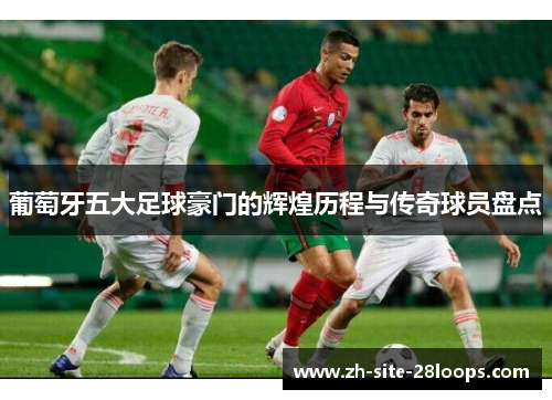 葡萄牙五大足球豪门的辉煌历程与传奇球员盘点 葡萄牙五大足球豪门的辉煌历程与传奇球员盘点