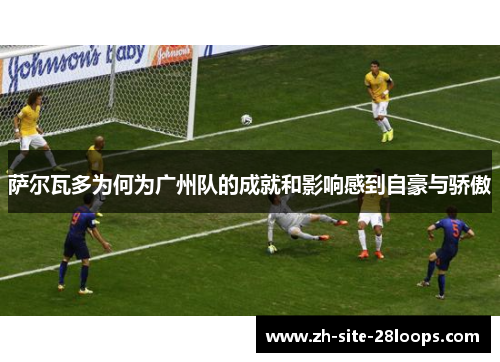 萨尔瓦多为何为广州队的成就和影响感到自豪与骄傲
