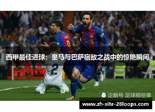 西甲最佳进球:皇马与巴萨宿敌之战中的惊艳瞬间 西甲最佳进球:皇马与巴萨宿敌之战中的惊艳瞬间