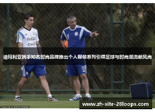 迪玛利亚携手知名时尚品牌推出个人服装系列引领足球与时尚潮流新风尚 迪玛利亚携手知名时尚品牌推出个人服装系列引领足球与时尚潮流新风尚