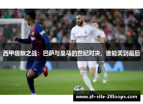 西甲宿敌之战：巴萨与皇马的世纪对决，谁能笑到最后