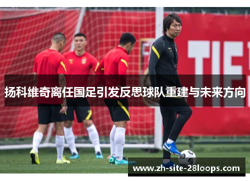 扬科维奇离任国足引发反思球队重建与未来方向 扬科维奇离任国足引发反思球队重建与未来方向